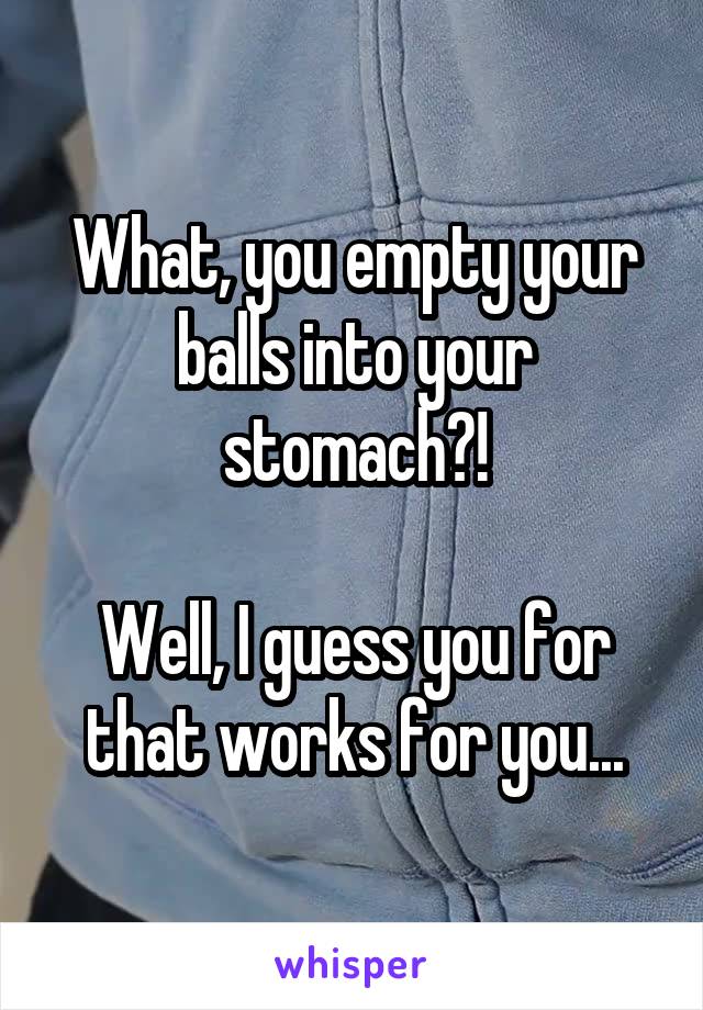 What, you empty your balls into your stomach?!

Well, I guess you for that works for you...