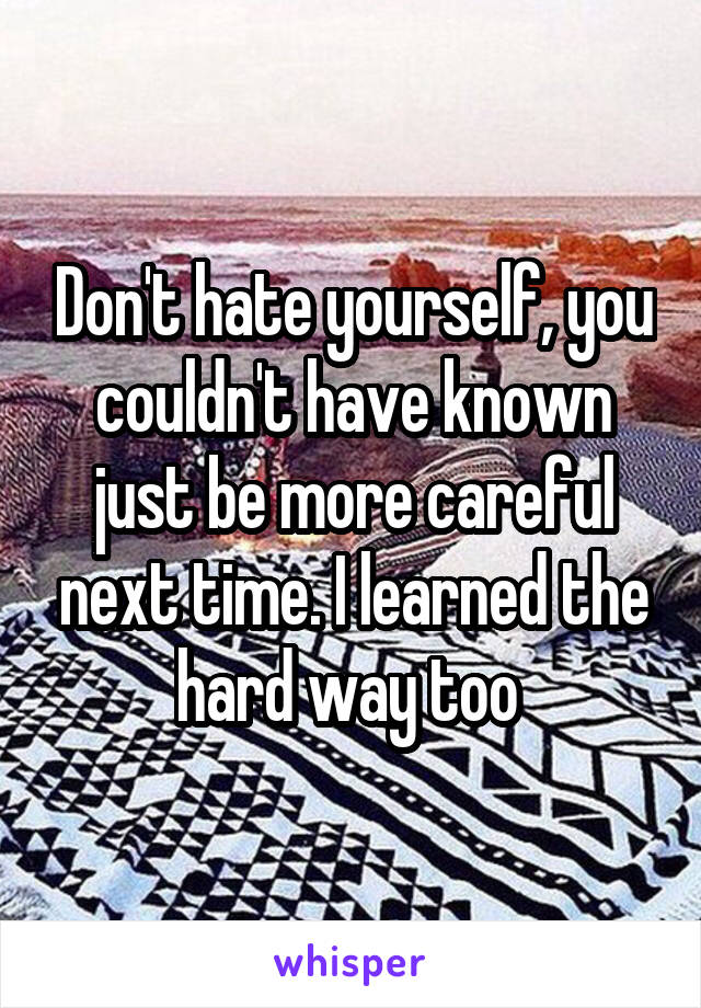 Don't hate yourself, you couldn't have known just be more careful next time. I learned the hard way too 