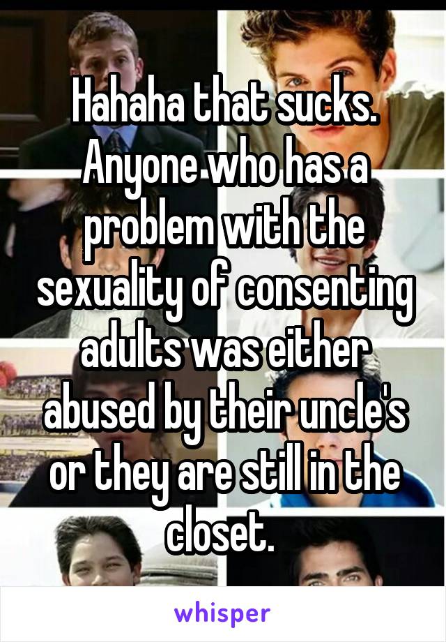 Hahaha that sucks. Anyone who has a problem with the sexuality of consenting adults was either abused by their uncle's or they are still in the closet. 