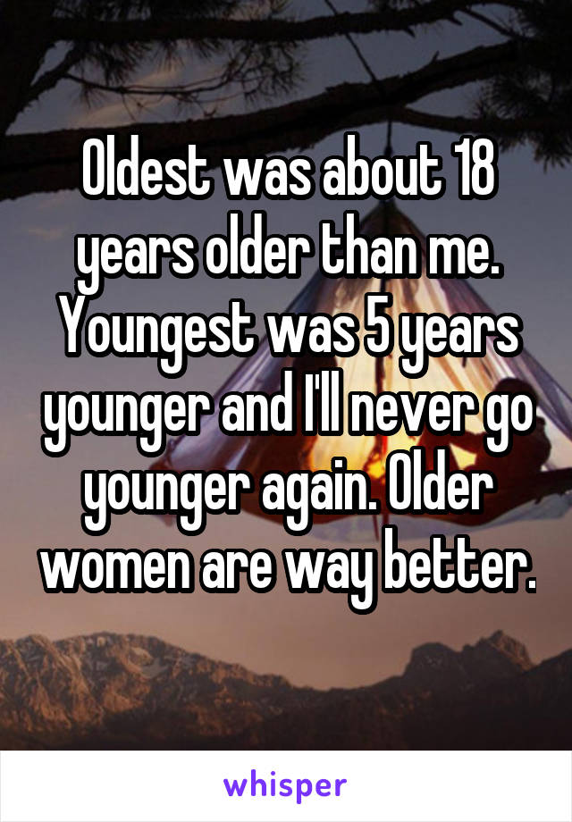 Oldest was about 18 years older than me. Youngest was 5 years younger and I'll never go younger again. Older women are way better. 