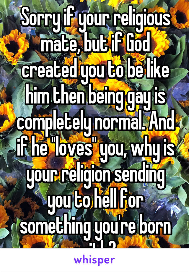 Sorry if your religious mate, but if God created you to be like him then being gay is completely normal. And if he "loves" you, why is your religion sending you to hell for something you're born with?