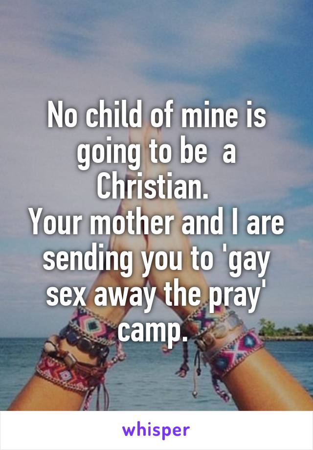 No child of mine is going to be  a Christian. 
Your mother and I are sending you to 'gay sex away the pray' camp. 