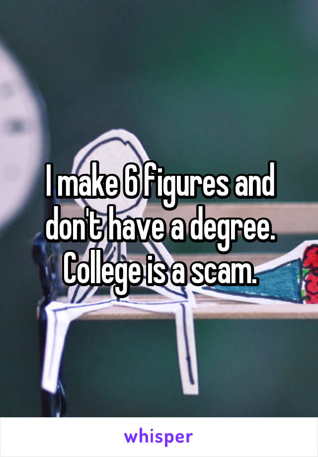 I make 6 figures and don't have a degree. College is a scam.