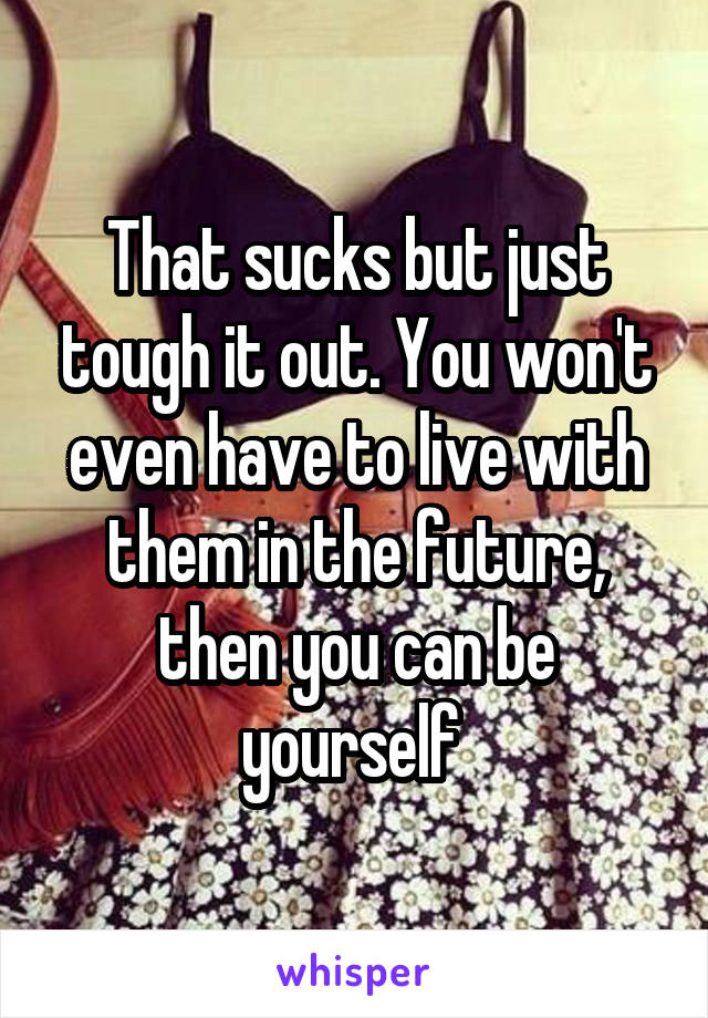 That sucks but just tough it out. You won't even have to live with them in the future, then you can be yourself 