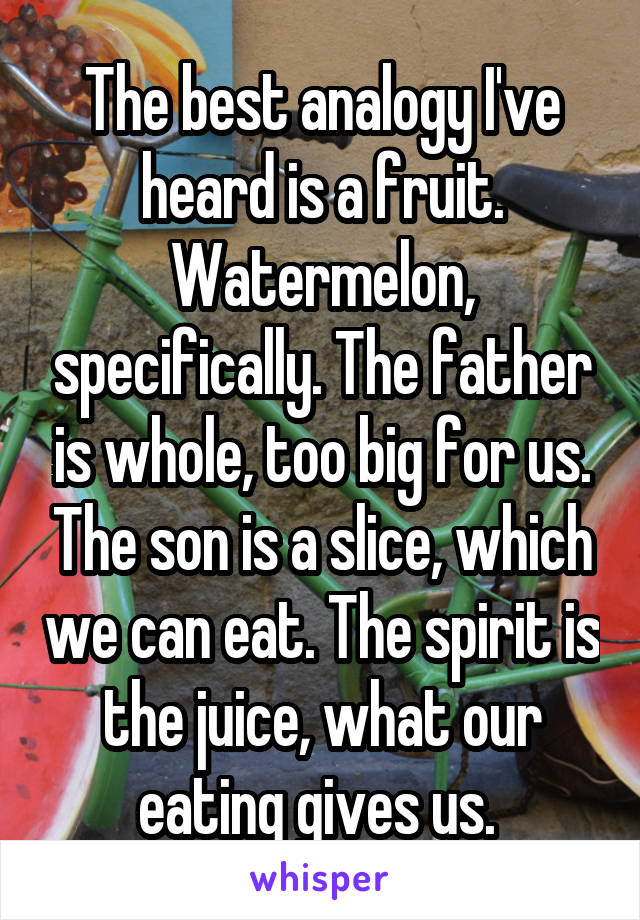The best analogy I've heard is a fruit. Watermelon, specifically. The father is whole, too big for us. The son is a slice, which we can eat. The spirit is the juice, what our eating gives us. 