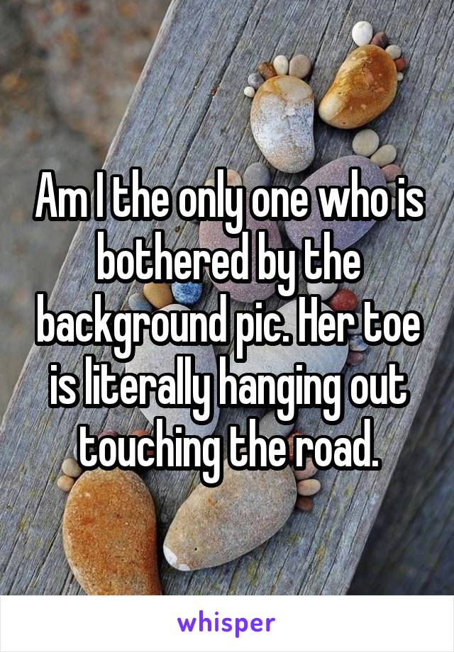 Am I the only one who is bothered by the background pic. Her toe is literally hanging out touching the road.