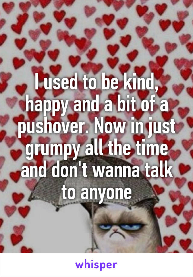 I used to be kind, happy and a bit of a pushover. Now in just grumpy all the time and don't wanna talk to anyone