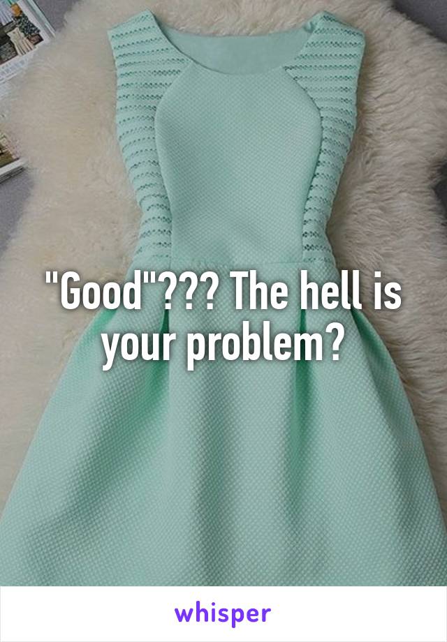 "Good"??? The hell is your problem?