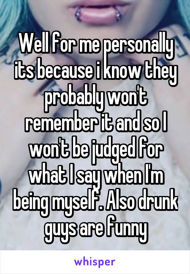 Well for me personally its because i know they probably won't remember it and so I won't be judged for what I say when I'm being myself. Also drunk guys are funny