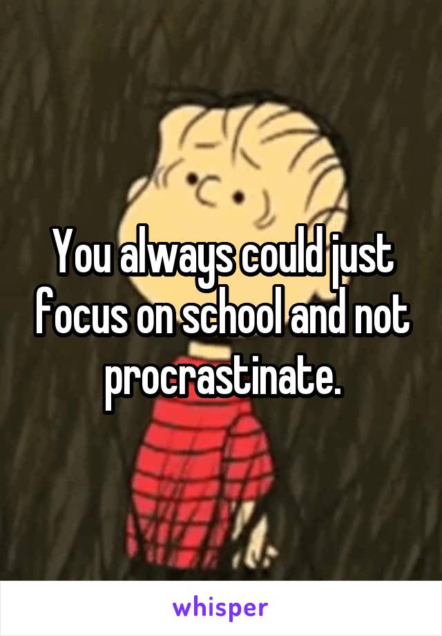 You always could just focus on school and not procrastinate.