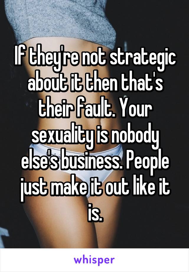 If they're not strategic about it then that's their fault. Your sexuality is nobody else's business. People just make it out like it is.