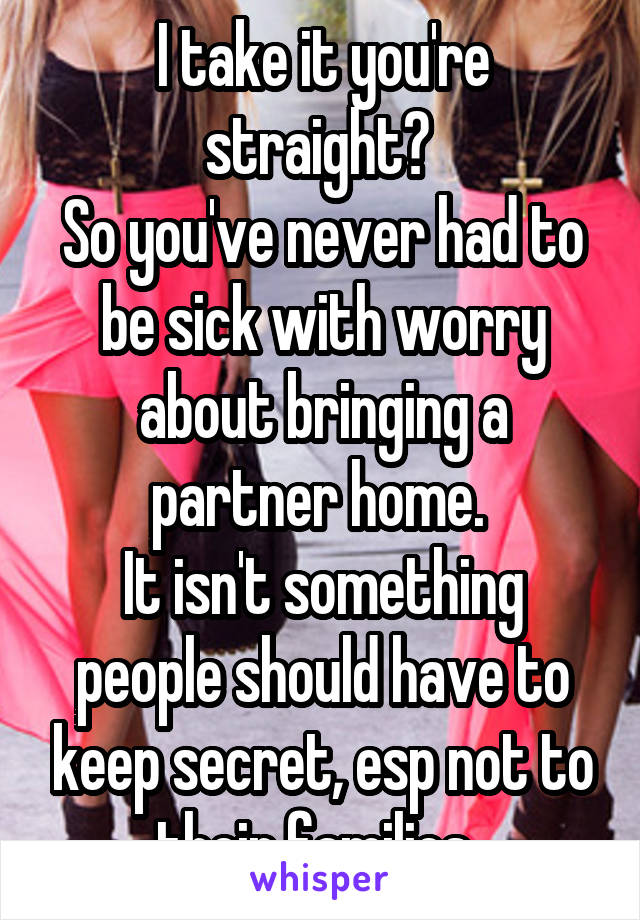 I take it you're straight? 
So you've never had to be sick with worry about bringing a partner home. 
It isn't something people should have to keep secret, esp not to their families. 