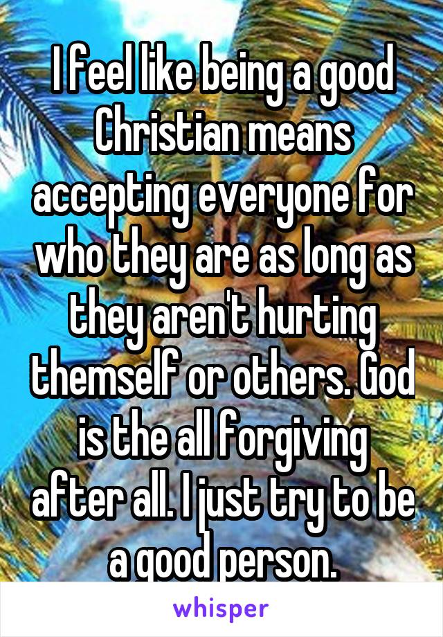 I feel like being a good Christian means accepting everyone for who they are as long as they aren't hurting themself or others. God is the all forgiving after all. I just try to be a good person.