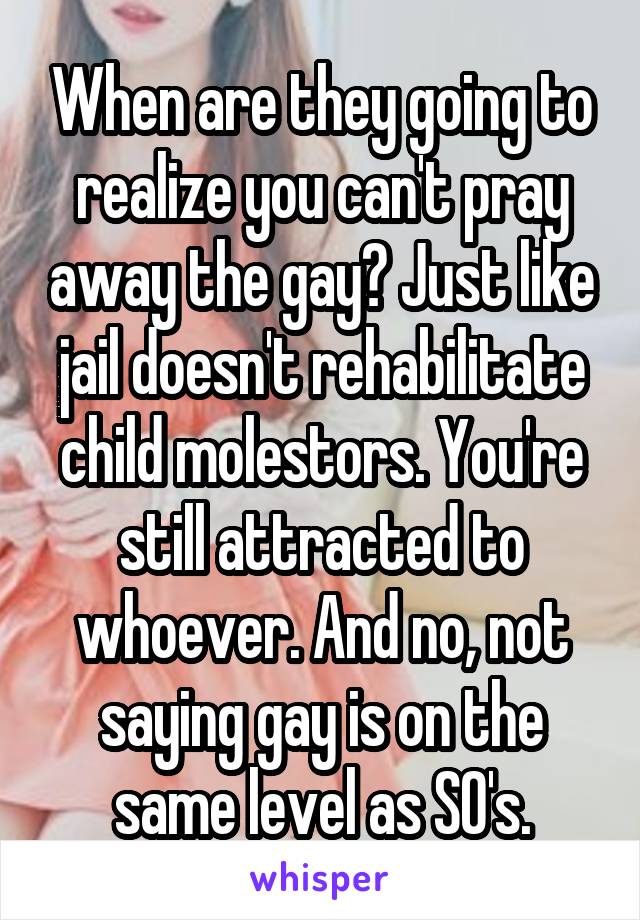 When are they going to realize you can't pray away the gay? Just like jail doesn't rehabilitate child molestors. You're still attracted to whoever. And no, not saying gay is on the same level as SO's.