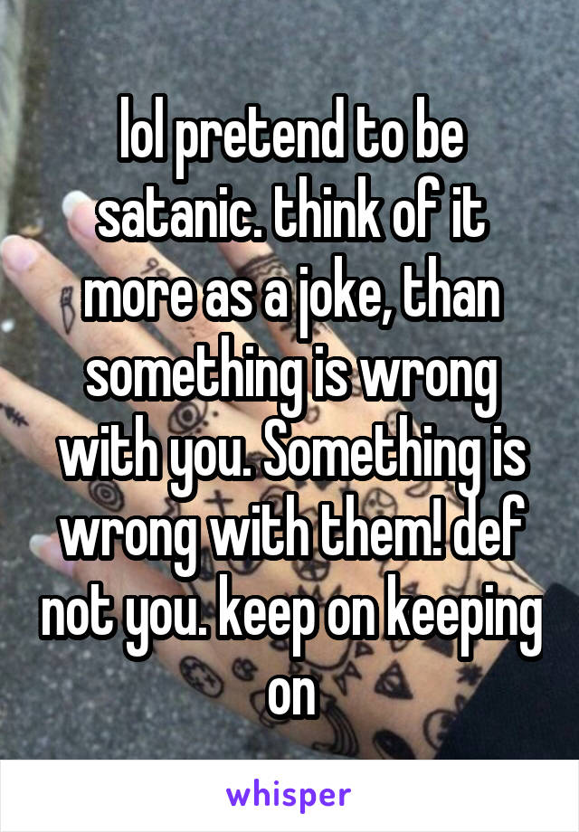 lol pretend to be satanic. think of it more as a joke, than something is wrong with you. Something is wrong with them! def not you. keep on keeping on