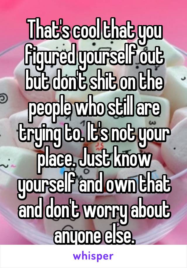 That's cool that you figured yourself out but don't shit on the people who still are trying to. It's not your place. Just know yourself and own that and don't worry about anyone else.