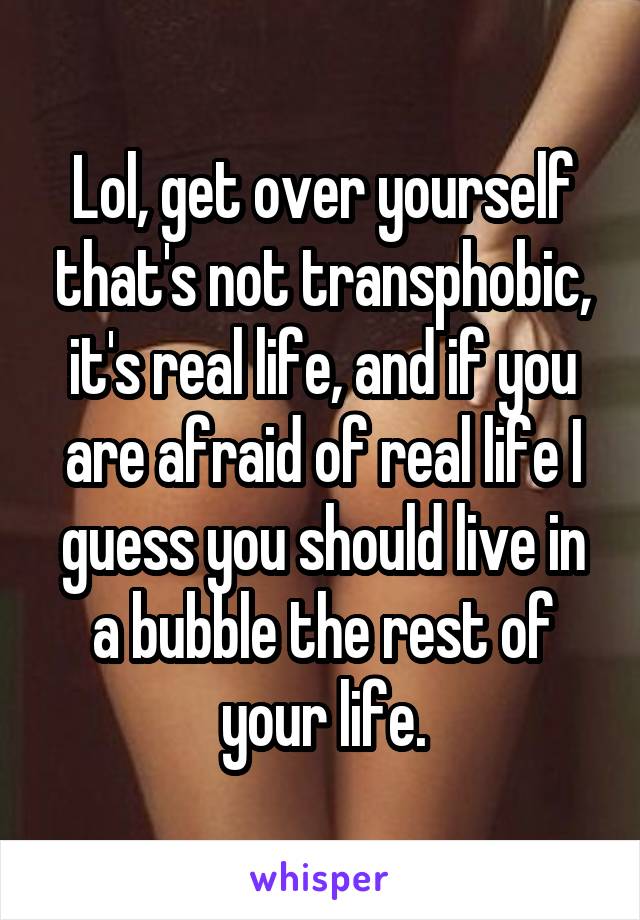 Lol, get over yourself that's not transphobic, it's real life, and if you are afraid of real life I guess you should live in a bubble the rest of your life.