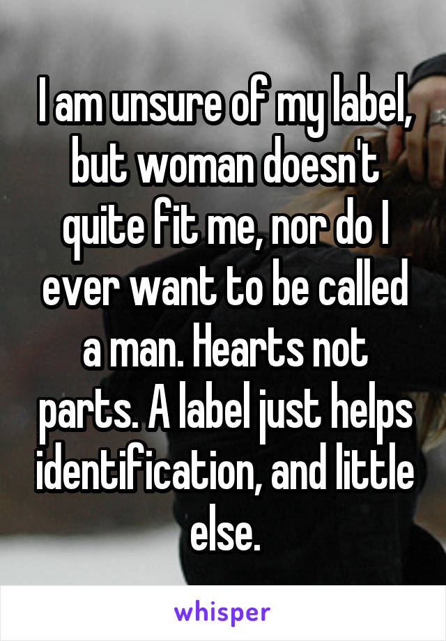 I am unsure of my label, but woman doesn't quite fit me, nor do I ever want to be called a man. Hearts not parts. A label just helps identification, and little else.