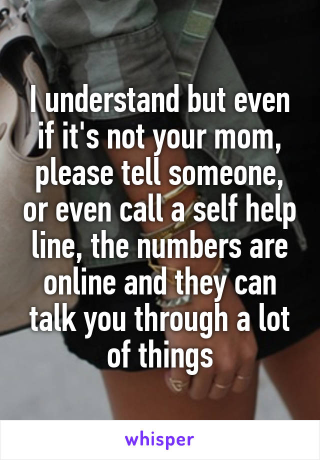 I understand but even if it's not your mom, please tell someone, or even call a self help line, the numbers are online and they can talk you through a lot of things