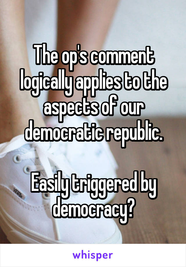 The op's comment logically applies to the aspects of our democratic republic.

Easily triggered by democracy?
