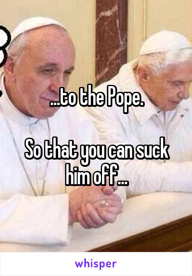 ...to the Pope.

So that you can suck him off...