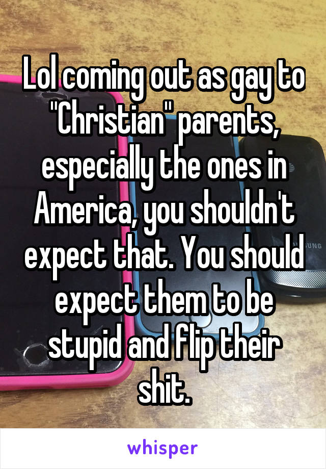 Lol coming out as gay to "Christian" parents, especially the ones in America, you shouldn't expect that. You should expect them to be stupid and flip their shit.