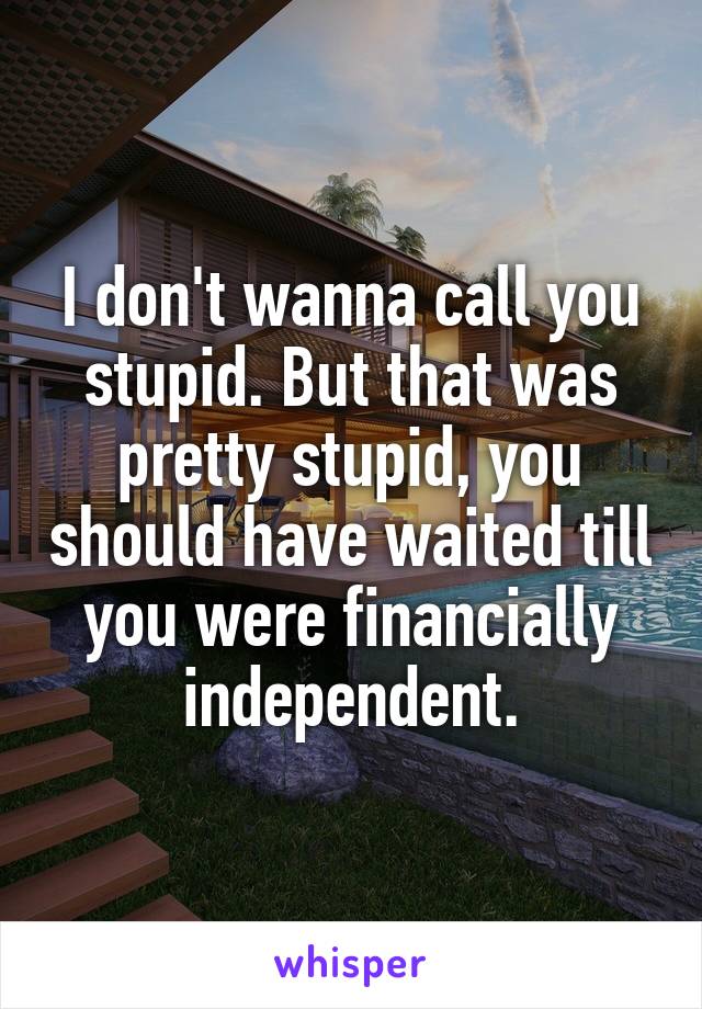 I don't wanna call you stupid. But that was pretty stupid, you should have waited till you were financially independent.