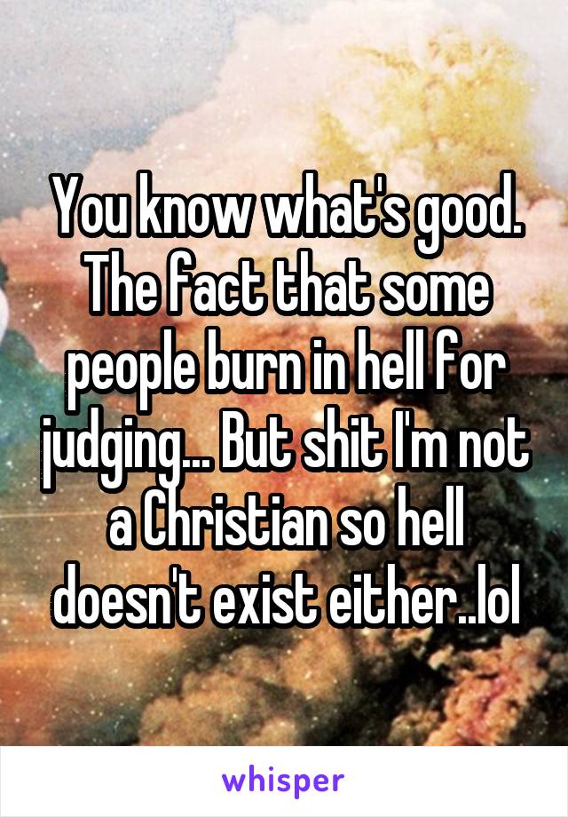 You know what's good. The fact that some people burn in hell for judging... But shit I'm not a Christian so hell doesn't exist either..lol