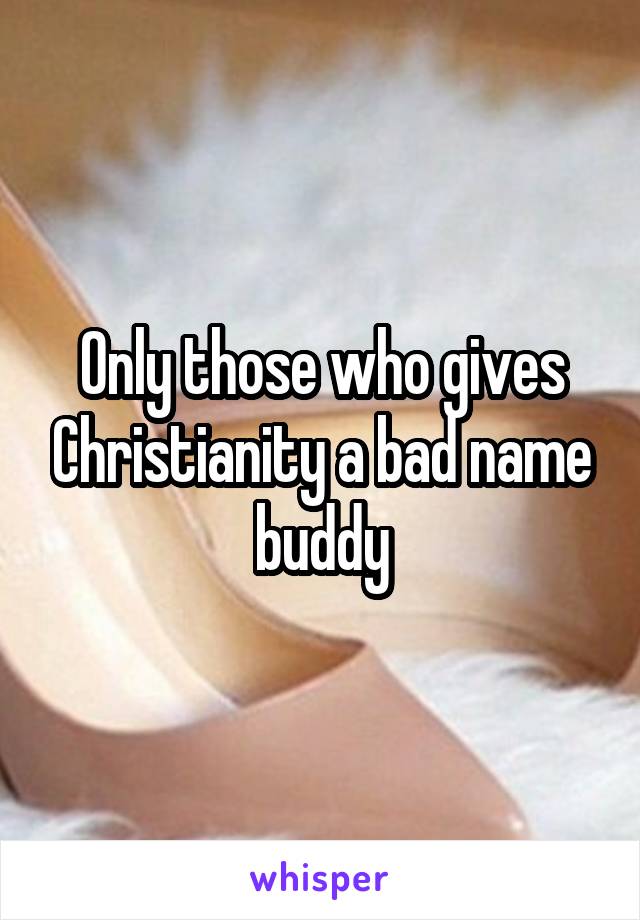 Only those who gives Christianity a bad name buddy