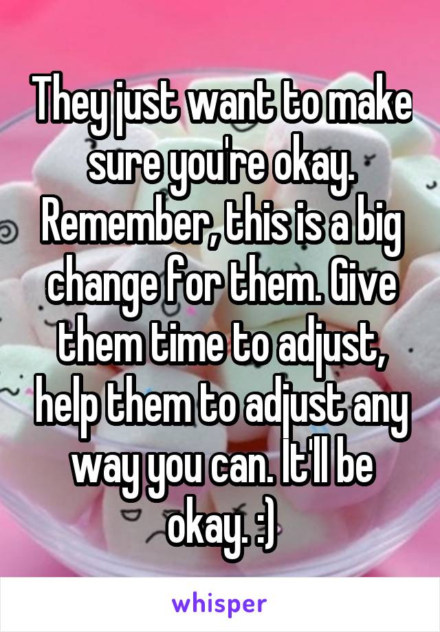 They just want to make sure you're okay. Remember, this is a big change for them. Give them time to adjust, help them to adjust any way you can. It'll be okay. :)