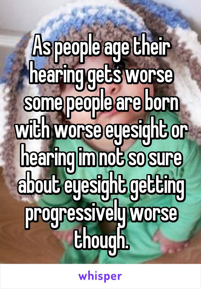 As people age their hearing gets worse some people are born with worse eyesight or hearing im not so sure about eyesight getting progressively worse though.
