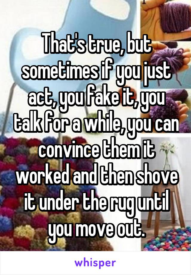 That's true, but sometimes if you just act, you fake it, you talk for a while, you can convince them it worked and then shove it under the rug until you move out.