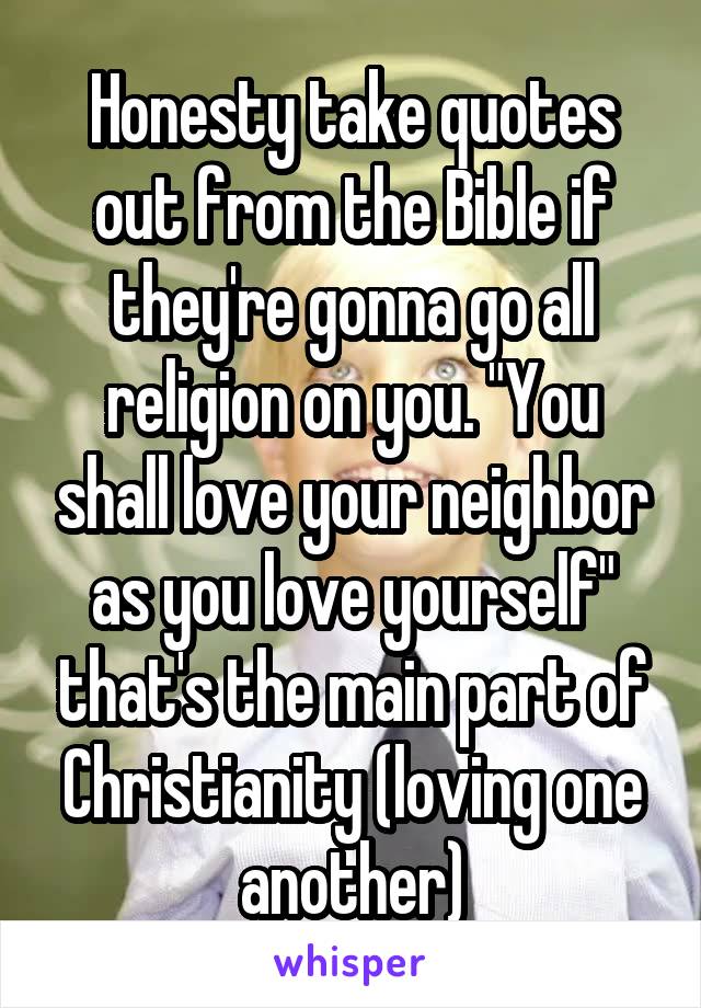 Honesty take quotes out from the Bible if they're gonna go all religion on you. "You shall love your neighbor as you love yourself" that's the main part of Christianity (loving one another)