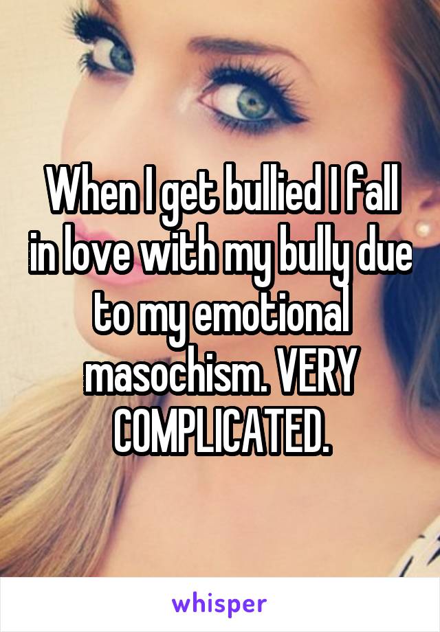 When I get bullied I fall in love with my bully due to my emotional masochism. VERY COMPLICATED.