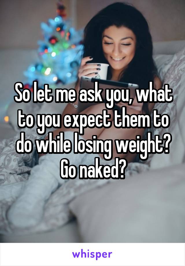 So let me ask you, what to you expect them to do while losing weight? Go naked?