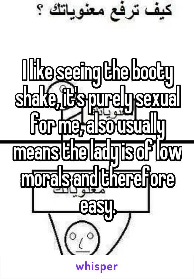 I like seeing the booty shake, it's purely sexual for me, also usually means the lady is of low morals and therefore easy.