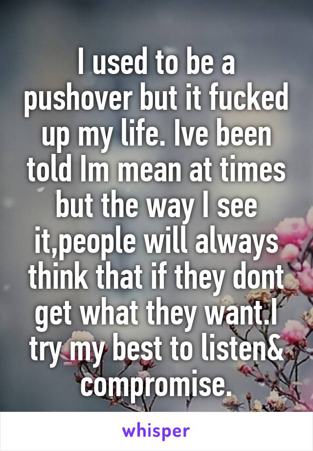 I used to be a pushover but it fucked up my life. Ive been told Im mean at times but the way I see it,people will always think that if they dont get what they want.I try my best to listen& compromise.