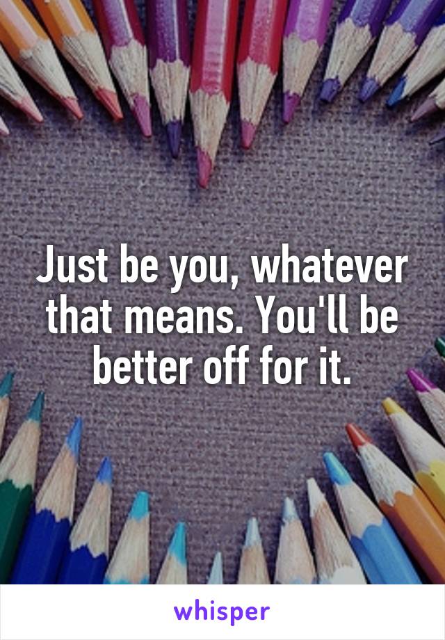 Just be you, whatever that means. You'll be better off for it.