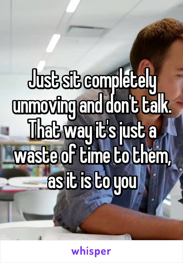 Just sit completely unmoving and don't talk. That way it's just a waste of time to them, as it is to you