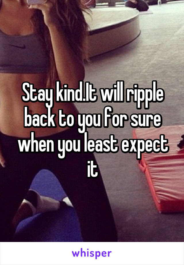 Stay kind.It will ripple back to you for sure when you least expect it