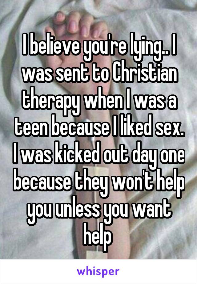 I believe you're lying.. I was sent to Christian therapy when I was a teen because I liked sex. I was kicked out day one because they won't help you unless you want help 