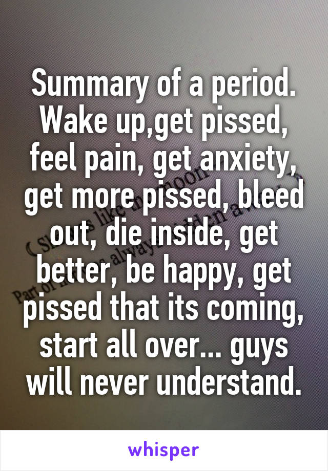 Summary of a period.
Wake up,get pissed, feel pain, get anxiety, get more pissed, bleed out, die inside, get better, be happy, get pissed that its coming, start all over... guys will never understand.