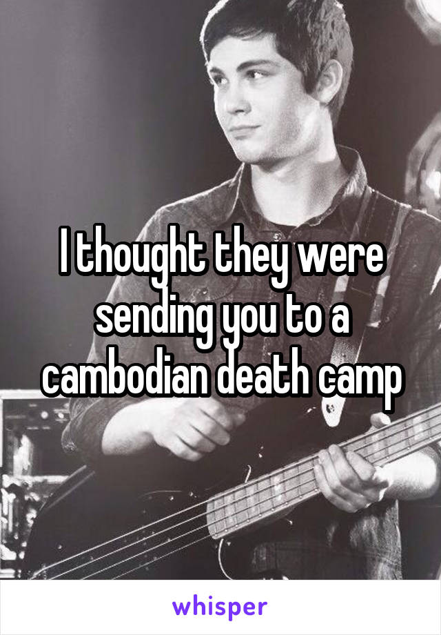 I thought they were sending you to a cambodian death camp