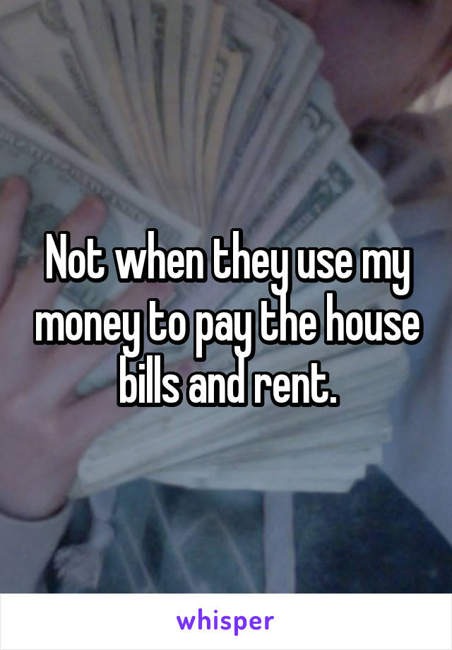 Not when they use my money to pay the house bills and rent.