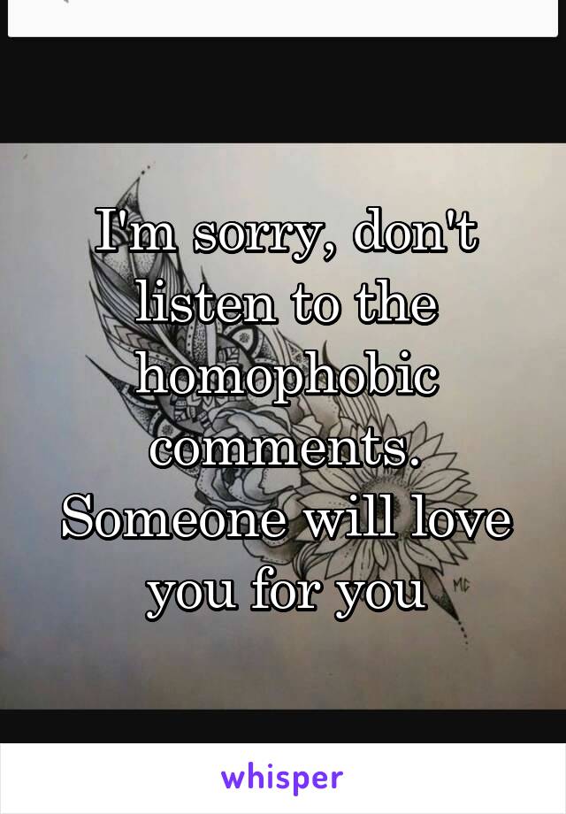 I'm sorry, don't listen to the homophobic comments. Someone will love you for you