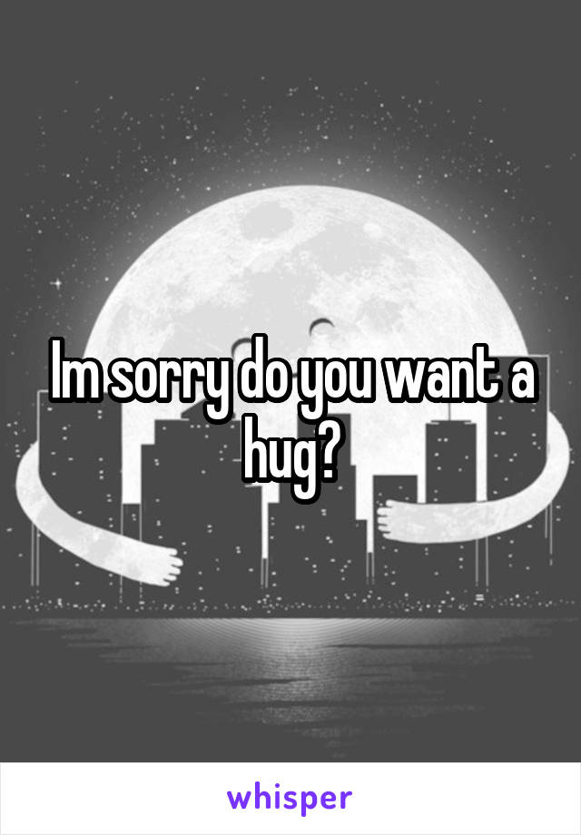 Im sorry do you want a hug?