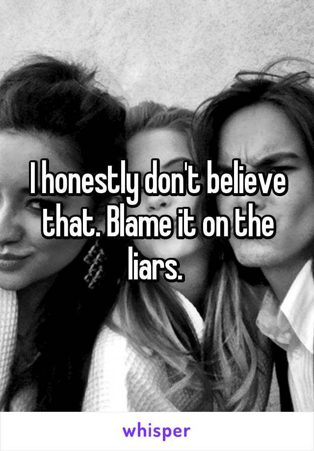 I honestly don't believe that. Blame it on the liars. 