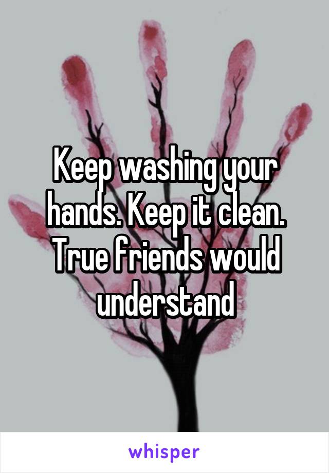 Keep washing your hands. Keep it clean. True friends would understand