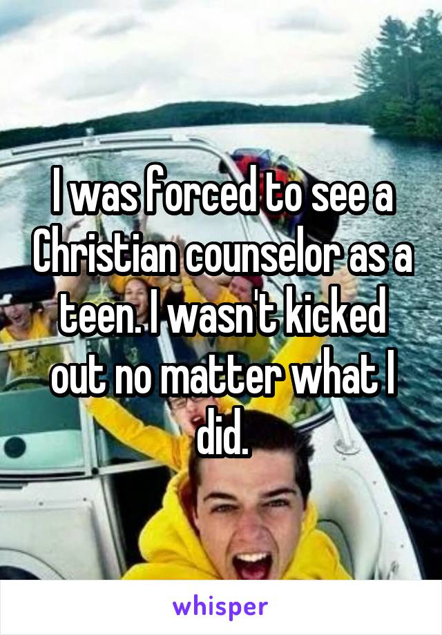 I was forced to see a Christian counselor as a teen. I wasn't kicked out no matter what I did.