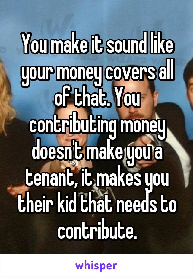 You make it sound like your money covers all of that. You contributing money doesn't make you a tenant, it makes you their kid that needs to contribute.